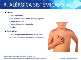 R. ALÉRGICA SISTÉMICA: Leve
Manejo perioperatorio del Shock Anafiláctico.
Sesión clínica. Servicio de Anestesiología y Reanimación. HCU Valladolid. Alejandra Fadrique Fuentes
• Inicio:
-Sensación febril
-Sensación de plenitud en boca y garganta
-Congestión nasal
-Congestión conjuntiva ocular
-Prurito
• Evolución:
-En las dos primeras horas de exposición
-Duran 1 a dos días, pudiendo cronificarse.
 