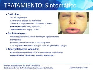 TRATAMIENTO: Sintomático
Manejo perioperatorio del Shock Anafiláctico.
Sesión clínica. Servicio de Anestesiología y Reanimación. HCU Valladolid. Alejandra Fadrique Fuentes
• Corticoides:
Tto del angioedema
Aumentan la respuesta a inotrópicos
¿Atenúan la respuesta tardía? Mantener 72 horas
Metilprednisolona 80mg iv/8 horas
Hidrocortisona 250mg iv/8 horas
• Antihistamínicos:
Inhiben secrección histamina: disminuyen signos cutáneos
Somnolencia
No efecto sobre hipotensión ni broncoespasmo
Anti-H1 (Dexclorfeniramina 10mg iv) y Anti-H2 (Ranitidina 50mg iv)
• Broncodilatadores inhalados:
Broncoespasmo persistente que no compromete la ventilación
Metaproterenol, Salbuterol y Bromuro de Ipatropio
 