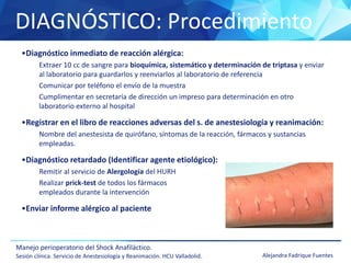 DIAGNÓSTICO: Procedimiento
Manejo perioperatorio del Shock Anafiláctico.
Sesión clínica. Servicio de Anestesiología y Reanimación. HCU Valladolid. Alejandra Fadrique Fuentes
•Diagnóstico inmediato de reacción alérgica:
Extraer 10 cc de sangre para bioquímica, sistemático y determinación de triptasa y enviar
al laboratorio para guardarlos y reenviarlos al laboratorio de referencia
Comunicar por teléfono el envío de la muestra
Cumplimentar en secretaría de dirección un impreso para determinación en otro
laboratorio externo al hospital
•Registrar en el libro de reacciones adversas del s. de anestesiología y reanimación:
Nombre del anestesista de quirófano, síntomas de la reacción, fármacos y sustancias
empleadas.
•Diagnóstico retardado (Identificar agente etiológico):
Remitir al servicio de Alergología del HURH
Realizar prick-test de todos los fármacos
empleados durante la intervención
•Enviar informe alérgico al paciente
 