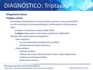 DIAGNÓSTICO: Triptasa
Manejo perioperatorio del Shock Anafiláctico.
Sesión clínica. Servicio de Anestesiología y Reanimación. HCU Valladolid. Alejandra Fadrique Fuentes
•Diagnóstico clínico
•Triptasa sérica:
Serinproteasa producida por mastocitos (tejidos conectivo y muy vascularizados)
Función quimiotática, bronco/vasodilatadora, antinflamatoria, antifibrinogénica
Tipos:
α-triptasa: Constitutiva e inactiva, NIVEL BASAL
β-triptasa: Degranulación mastocitaria, hipotensión, ANAFILAXIA
Elevación NO imprescindible para diagnóstico:
-Falsos negativos:
Vías no mastocitarias (complemento, basófilos)
Anafilaxia fatal de origen alimentario
-Falsos positivos:
Reacción asmática
Síndrome de muerte súbita del recién nacido: vía IgE independiente
Embolismo de líquido amniótico
Mastocitosis sistémica
 