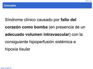 Shock cardigénico
Síndrome clínico causado por fallo del
corazón como bomba (en presencia de un
adecuado volumen intravascular) con la
consiguiente hipoperfusión sistémica e
hipoxia tisular
Concepto
Definición
 