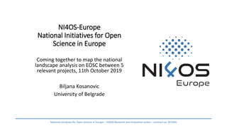 NI4OS-Europe
National Initiatives for Open
Science in Europe
Coming together to map the national
landscape analysis on EOSC between 5
relevant projects, 11th October 2019
Biljana Kosanovic
University of Belgrade
National Initiatives for Open Science in Europe – H2020 Research and Innovation action – contract no. 857645
 