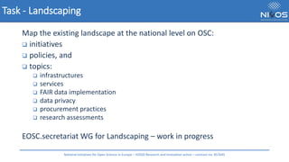 Task - Landscaping
Map the existing landscape at the national level on OSC:
❑ initiatives
❑ policies, and
❑ topics:
❑ infrastructures
❑ services
❑ FAIR data implementation
❑ data privacy
❑ procurement practices
❑ research assessments
EOSC.secretariat WG for Landscaping – work in progress
National Initiatives for Open Science in Europe – H2020 Research and Innovation action – contract no. 857645
 