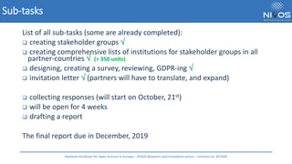 Sub-tasks
List of all sub-tasks (some are already completed):
❑ creating stakeholder groups 
❑ creating comprehensive lists of institutions for stakeholder groups in all
partner-countries  (> 350 units)
❑ designing, creating a survey, reviewing, GDPR-ing 
❑ invitation letter  (partners will have to translate, and expand)
❑ collecting responses (will start on October, 21st)
❑ will be open for 4 weeks
❑ drafting a report
The final report due in December, 2019
National Initiatives for Open Science in Europe – H2020 Research and Innovation action – contract no. 857645
 