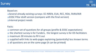 Survey
Based on:
❑Several already existing surveys: EC-NREN, EUA, RCC, RDA, FAIRsFAIR
❑EOSC Pillar draft version (compare with the final version)
❑Internal project needs
Facts:
❑ common set of questions for all groups (profile & EOSC expectations)
❑ the shortest survey is for Funders, the longest survey is for OS facilitators
❑ maximum 30 minutes to fill it out
❑ supplied with links to web-pages explaining (potentially) less known terms
❑ all questions are on the same page (it can be printed)
National Initiatives for Open Science in Europe – H2020 Research and Innovation action – contract no. 857645
 