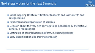 Next steps – plan for the next 6 months
❑ Initial mapping ORDM certification standards and instruments and
categorisation
❑ Refinement of categorization of services
❑ Decision about the very first services to be onboarded (2 thematic, 2
generic, 2 repositories)
❑ Setting up of preproduction platform, including helpdesk
❑ Early dissemination and training campaign
National Initiatives for Open Science in Europe – H2020 Research and Innovation action – contract no. 857645
 