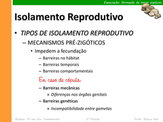 Especiação: formação de novas espécies




Isolamento Reprodutivo
• TIPOS DE ISOLAMENTO REPRODUTIVO
     – MECANISMOS PRÉ-ZIGÓTICOS
           • Impedem a fecundação
                 – Barreiras no hábitat
                 – Barreiras temporais
                 – Barreiras comportamentais

                 Em caso de cópula:
                 – Barreiras mecânicas
                     » Diferenças nos órgãos genitais
                 – Barreiras genéticas
                       » Incompatibilidade entre gametas

Biologia– 9º ano Ens. Fundamental         3º Período                       Profa. Rebeca Vale
 