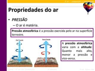 O ar – composição e propriedades




Propriedades do ar
• PRESSÃO
      – O ar é matéria.
     Pressão atmosférica é a pressão exercida pelo ar na superfície
     terrestre.

                                                   A pressão atmosférica
                                                   varia com a altitude:
                                                   Quanto mais alto,
                                                   menor a pressão e
                                                   vice-versa.


Ciências – 6º ano Ens. Fundamental   3º Bimestre                    Profa. Rebeca Vale
 