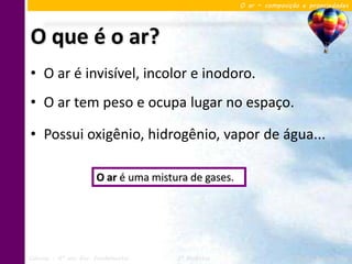 O ar – composição e propriedades




O que é o ar?
• O ar é invisível, incolor e inodoro.
• O ar tem peso e ocupa lugar no espaço.

• Possui oxigênio, hidrogênio, vapor de água...

                       O ar é uma mistura de gases.




Ciências – 6º ano Ens. Fundamental     3º Bimestre                    Profa. Rebeca Vale
 
