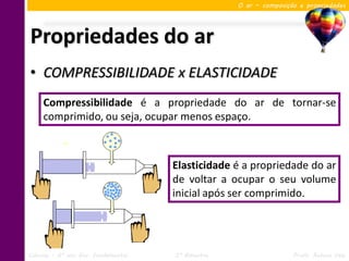 O ar – composição e propriedades




Propriedades do ar
• COMPRESSIBILIDADE x ELASTICIDADE
     Compressibilidade é a propriedade do ar de tornar-se
     comprimido, ou seja, ocupar menos espaço.



                                     Elasticidade é a propriedade do ar
                                     de voltar a ocupar o seu volume
                                     inicial após ser comprimido.




Ciências – 6º ano Ens. Fundamental   3º Bimestre                   Profa. Rebeca Vale
 
