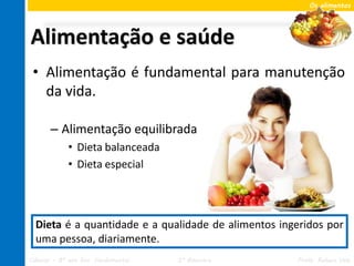Os alimentos




Alimentação e saúde
 • Alimentação é fundamental para manutenção
   da vida.

       – Alimentação equilibrada
             • Dieta balanceada
             • Dieta especial




  Dieta é a quantidade e a qualidade de alimentos ingeridos por
  uma pessoa, diariamente.
Ciências – 8º ano Ens. Fundamental   2º Bimestre     Profa. Rebeca Vale
 
