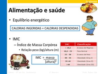 Os alimentos




Alimentação e saúde
 • Equilíbrio energético
    CALORIAS INGERIDAS = CALORIAS DESPENDIDAS


 • IMC
       – Índice de Massa Corpórea
             • Relação peso (kg)/altura (m)

                                 IMC = massa
                                      [altura]²

Ciências – 8º ano Ens. Fundamental        2º Bimestre   Profa. Rebeca Vale
 