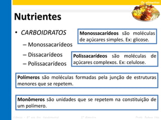 Os alimentos




Nutrientes
 • CARBOIDRATOS                        Monossacarídeos são moléculas
                                       de açúcares simples. Ex: glicose.
       – Monossacarídeos
       – Dissacarídeos               Polissacarídeos são moléculas de
       – Polissacarídeos             açúcares complexos. Ex: celulose.

   Polímeros são moléculas formadas pela junção de estruturas
   menores que se repetem.

   Monômeros são unidades que se repetem na constituição de
   um polímero.

Ciências – 8º ano Ens. Fundamental      2º Bimestre            Profa. Rebeca Vale
 