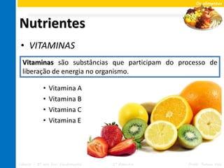 Os alimentos




Nutrientes
 • VITAMINAS
  Vitaminas são substâncias que participam do processo de
  liberação de energia no organismo.

             •   Vitamina A
             •   Vitamina B
             •   Vitamina C
             •   Vitamina E




Ciências – 8º ano Ens. Fundamental   2º Bimestre   Profa. Rebeca Vale
 