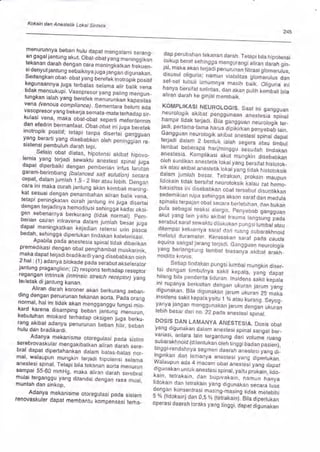 Kokain dan Anestetik Lokal Sintetik
245
menurunnya beban hulu dapat mengalami serang_
an gagaljantung akut. Obat-obat yarig meninggikan
tekanan darah dengan cara meningkitkan frekuen-
si denyut jantun g sebaiknya 1u g a 1a-n g an Ji g, n utun.
Sedangkan obar_ obat yang'b"l"i"t ino,roi,x poritr
kegunaannya juga terbatas setama uri, Lliix u"n"tidak mencukupi. Vasopresor yang paling mengun_
tungkan ialah yang berefek mLnuiunt an"kapasitas
vena (venous comptiance). Sementara O"ir* uO"
vasopresor yang bekerja semata_mata terhadap sir-
kutasi vena, maka obat_oo"t r"p"iii rerJntermin
dan efedrin bermanfaat. Obat-obat ini irgu ;"ruf"kinotropik positil; tetapi tanpa Oir"riui"gunggrun
yang berarti yang disebabkan oleh peniriglian re_
sistensi pembuluh darah tepi. ' ' re'
Selain obat diatas, hipotensi akibat hipovo-
lemia yang terjadi sewaktu anestesi
"pinuf irg"dapat diperbaiki dengan pemberian infus larutan
garam-berimbang (balanced salt solution; secara
cepat, dalam jumlah 1,5 - 2 liter atau lebih. Dlngan
cara ini maka curah jantung akan kembali mening_
kal sesuai dengan penambahan aliran balik vena,
tetapi peningkatan curah jantung ini luga Jisertai
den gan terjadinya h emodilL si sen'i n g gf;; Ji or<si-
gen sebenarnya berkurang (tidak n-ormal). pem_
berian cairan intravena dalam jumlah Oesar lugadapat meningkatkan kejadian ietensi rrln-ou.""
bedah., sehingga dipertukan tindakan kui"i"ri!u.i.
Apabila pada anestesia spinal tidak diberikan
premedikasi dengan obat penghambat muskarinik,
maka dapat terjadi bradikardi yang OiseOaOtan oten
2 hat : (1 ) adanya btokade paja sJraout
"t.J"r",ol.jantu n g pragan g I ion ; (2) respons t"rn"Oupi"r-"pror.
Jeqangan
intrinsik (intrinsic stretch receptof yang
terletak di jantung kanan.
Aliran darah koroner akan berkurang seban-
ding dengan penurunan tekanan aorta. pala orang
normal, hal ini tidak akan mengganggu fungsi mio_
kard karena disamping ueuanlaniring ;Z;rrrn,
kebutuhan miokard terhadap ot<sigen ir.rg"-;"*r-rang akibat adanya penurunan beban hiir, beban
hulu dan bradikardi.
Adanya mekanisme otoregulasi pada sistim
serebrovaskular mengakibatkan aliran darah sere-
bral dapat dipertahankan dalam batas_batas-nor-
mal, walaupun mungkin terjadi hipotensi selama
anestesi spinal. Tetapi bila tekanan aorta menurun
salnqai 55-60 mmHg, maka aliran darah serebral
mulai terganggu yang ditandai dengan ,"r" r"nruf,
muntah dan sinkop,
Adanya mekanisme otoregulasi pada sislem
renovaskuler dapat membantu kompensasi terha-
dap perubahan tekanan darah, Tetapi bila hipotensi
cukup berat sehingga mengurangi aliran darah gin_
jal, maka akan terjadi p"nrrnuniittra"i jtorn"rrrrs,
disusul oliguria; namun viabilitas glomlrulus dan
sel-sel tubuli umur
hanya bersira,
"",,",X]i#n,i. ffiih 8,;T:ilJllaliran darah ke ginjal membaik.
KOMpLtKASt NEUROLOGTS. Saat ini gangguan
neuro.logik akibat penggunaan anesleJia spinal
harnpir tidak terjadi. Biti gangguan n"rroiogiX t"r_jadi, pertama-tama harus Oipilirfun pu"V"'OuO fuin.
^9Tqgr3l
neurotogik akibat anesteri-rpinul O"p"t
terjadi dalam 2 bentuk ialah segera Jtu, tirOrl
lambat beberapa hari/minggu rJ.uO"n- tinOut un
anestesia. Komplikasi akut mungkin disebabkan
oleh suntikan anestetik lokal yang ier"ifuinltotox_
sik atau akibat anestetik lokal yan-g tiOaf, nl"totof,rif
dalam jumlah besar. Tetrakiln,
-prot<ain
,"rprnlidokain tidak bersifat neurotoksik't<atau zai nemo-
toksisitas ini disebabkan obat tersebut dluntit<kan
sedemikian rupa sehingga akson saraf dan meOula
spinalis terpajan obat secara berlebihan, dan bukan
pula sebagai reaksi alergis. eenyeOaO gunggr"n
akut yang tain yaitu at<ioit trauma fungJ;g puo"
serabut saraf sewaktu dilakukan pungriiumO"at utau
ditempat keluarnya saral dari ,rung .ubuiut<'nnoiO
melalui duramater. Kerusakan .uruf p"J"
""ra"ewinl sangat jarang terjadi. cunggrui n"rrllogikyang berlangsung lambat biasanyl akibai arath_
noiditis kronis.
,
Setiap tindakan pungsi lumbal mungkin diser_
ta,i dengan timbutnya.sakit kepata ya;; japat
hilang bila penderita tiduran. tnsioens suf,li f
"paraini rupanya berkaitan dengan ukuran j";;;;""g
digunakan. Bila digunakan jarum uf,urun iS rnuX"
lnsyCels
sakit kepala yaitu 1 o/o
utu, f,rr"ng. i"yog-yanya jangan menggunakan jarum Oenga"n ukuran
lebih besar dari no. 22 padaanestesi ,pr:nut.-
'
DOSIS DAN LAMANYA ANESTESTA. Dosis obar
yang digunakan dalam anestesi spinal sangat ber-
variasi, antara lain tergantung dari volumJ ,rung
subarakhnoid (direntukan oleh finggi OuOun JJ"nl,tin g gi-rendahnya segmen daeraliinest"ri iung oi
11.Oi1tan
dan lamanya anestesi yang Oipertut<an.
wataupun ada 4 macam ooat anesteJi t;;';;p",digunakan untuk anestesi spinal, yaitu piof<ain, fiOo_
kain, tetrakain, dan bupivakain, n"rnrn nunyu
lidokain dan tetrakain yang digunak"n .""uralru,
oengan konsentrasi masing_masing tidak melebihi
5 % (tidokain) dan 0,5 % (teirakain)leir" Jip"iiri""
operasi daerah toraks yang tinggi, dapat digunakan
 