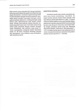 Kokain dan An€stetik Lokal Sintetik 247
tidak masuk ruang subarakhnoid; dengan demikian
timbulnya sakit kepala dan gejala neurologis lainnya
dapat dihindarkan. Anestesia segmental juga lebih
mudah dikerlakan dengan anestesia epidural. Keru-
sakan'teknis mungkin merupakan kerugian utama
pada anestesia epidural ini, sedang kerugian yang
kedua yaitu diperlukannya obat dalam jumlah
besar, dengan kemungkinan adanya absorpsi sis-
temik yang lebih besar pula. Somnolen yang sering
timbul pada anestesia dengan lidokain mungkin
sekali disebabkan oleh absorpsi yang besar ini.
Untuk mendapatkan analgesia bedah diperlukan
waktu 15- 20 menit. Pengaruh terhadap sirkulasi
dan pernapasan mirip keadaan yang disebabkan
oleh anestesia spinal.
ANESTESIA KAUDAL
Anestesia kaudal yaitu bentuk anestesia epi-
dural yang larutan anestetiknya disuntikkan ke
dalam kanalis sakralis melalui hiatus sakralis. Ada
dua bahaya utama pada teknik ini, yaitu : (1) jarum
masuk ke dalam pleksus vena yang terletak sepan-
jang kanalis sakralis yang berakibat masuknya obat
ke vena; dan (2) iarum menembus duramater diser-
tai dengan anestesia spinal yang luas, Biasanya
digunakan lidokain, mepivakain, atau piperokain 1 -
1,5 % di dalam larutan garam faal sebanyak 30 ml.
Untuk menghambat absorpsi sistemik sering ditam-
bahkan larutan epinefrin (1 : 100.000)'
 