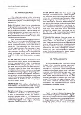 Kokain dan Anestetik Lokal Sintetik 239
2.2. FARMAKODINAMIK
Elek kokain yang paling penting yaitu meng-
hambat hbntaran saraf , bila dikenakan secara lokal.
Elek sistemiknya yang paling mencolok yaitu rang-
sangan SSP.
SUSUNAN SARAF PUSAT. Kokain merupakan pe-
rangsang korteks yang sangat kuat. Pada manusia
zat ini menyebabkan banyak bicara, gelisah dan
euforia. Ada petunjuk bahwa kekuatan mental ber-
tambah dan kapasitas kerja otot meningkat; hal ini
mungkin disebabkan oleh berkurangnya rasa lelah.
Adiksi dan toleransi terhadap elek ini terjadi pada
pemakaian kokain berulang.
Elek perangsangan ini sebenarnya berdasar-
kan depresi neuron penghambat. Efek kokain pada
batang otak menyebabkan peningkatan frekuensi
napas, sedangkan dalamnya pernapasan tidak di-
pengaruhi. Pusat vasomotor dan pusat muntah
mungkin juga terangsang. Perangsangan ini akan
segera disusul oleh depresi yang mula-mula terjadi
pada pusat yang lebih tinggi, dan ini mungkin sudah
lerjadi sementara bagian sumbu serebrospinal
yang lebih rendah masih dalam stadium perangsa-
ngan.
SISTEM KAROIOVASKULAR. Kokain dosis kecil
memperlambat denyut jantung akibat perangsang-
an pusat vagus, pada dosis sedang denyutjantung
bertambah karena perangsangan pusat simpatis
dan efek langsung pada sistem saraf simpatis.
Pemberian kokain lV dosis besar menyebabkan
kematian mendadak karena payah jantung sebagai
akibat elek toksik langsung pada otot jantung. pem-
berian kokain sistemik umumnya akan menyebab-
kan penurunan tekanan darah walaupun mula-mula
terjadi kenaikan akibat vasokonstriksi dan takikardi.
Vasokonstriksi ini disebabkan oleh perangsangan
vasomotor secara sentral.
OTOT SKELET. Tidak ada bukti bahwa kokain da-
pat menambah kekuatan kontraksi otot. Hilangnya
kelelahan disebabkan oleh perangsangan sentral.
SUHU BADAN. Kokain mempunyai daya pirogen
kuat. Kenaikan suhu badan disebabkan oleh 3 lak-
tor yaitu (1 ) penambahan aktivitas otot akan me-
ninggikan produksi panas; (2) vasokonstriksi me-
nyebabkan berkurangnya kehilangan panas; dan
(3) efek langsung pada pusat pengatur suhu. Pada
keracunan kokain dapat terjadi pireksia.
SISTEM SARAF SIMPATIS. Pada organ yang
mendapat persaralan simpatis, kokain mengada-
kan potensiasi respons terhadap norepinelrin, epi-
nefrin, dan perangsangan saraf simpatis. Kokain
tidak merangsang organ tersebut secara langsung,
tetapi mengadakan sensitisasi, karena mengham-
bat pengambilan kembali norepinefrin dari celah
sinaptik ke dalam saraf, akibatnya neurohumor ter-
sebut akan menetap di sekitar reseptor organ dalam
kadar tinggi untuk waktu lama. Kokain merupakan
satu-satunya anestetik yang mempunyai sifat ini,
dan hal inilah yang menyebabkan kokain dapat
menyebabkan vasokonstriksi dan midriasis.
EFEK ANESTESI LOKAL. Efek lokal kokain ter-
penting yaitu kemampuannya untuk memblokade
konduksi saraf. Alas dasar elek ini, pada suatu
masa kokain pernah digunakan secara luas untuk
tindakan dibidang optalmologi; tetapi kokain ini
dapat mengakibatkan terkelupasnya epitel kornea.
Atas dasar ini, dan adanya kemungkinan penyalah-
gunaan obat, maka penggunaan kokain sekarang
sangat dibatasi untuk pemakaian topikal, khusus-
nya untuk anestesi saluran napas atas.
2.3. FARMAKOKINETIK
Walaupun vasokonstriksi lokal menghambat
absorpsi kokain, kecepatan absorpsi masih mele-
bihi kecepatan detoksikasi dan ekskresinya se-
hingga kokain sangat toksik. Kokain diabsorpsi dari
segala tempat, termasuk selaput lendir. Pada pem-
berian oral kokain tidak elektif karena di dalam usus
sebagian besar mengalami hidrolisis. Sebagian
besar kokain mengalami detoksikasi di hati, dan
sebagian kecil diekskresi bersama urin dalam ben-
tuk utuh. Diperkirakan hati dapat melakukan detok-
sikasi kokain sebanyak satu dosis letal minimal
dalam waktu 1 jam; detoksikasi kokain tidak secepat
detoksikasi anestetik lokal sintetik.
2.4. INTOKSIKASI
Kokain sering menyebabkan keracunan akut,
Diperkirakan besarnya dosis fatal adalah 1,2 gram,
tetapi keracunan hebat dengan dosis 20 mg pernah
dilaporkan. Gejala keracunan terutama berhubung-
an dengan perangsangan SSP, Penderita mudah
terangsang, gelisah, banyak bicara, cemas, dan
 