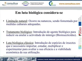 4
Em luta biológica considera-se
• Limitação natural: Ocorre na natureza, sendo fomentada por
medidas culturais adequadas.
• Tratamento biológico: Introdução de agente biológico para
reduzir ou anular a actividade do inimigo (Bioinsecticidas).
• Luta biológica clássica: Introdução de espécies de insectos
que é necessário importar, estudar, multiplicar e
experimentar para avaliar a sua eficácia e a viabilidade
económica da sua utilização.
 