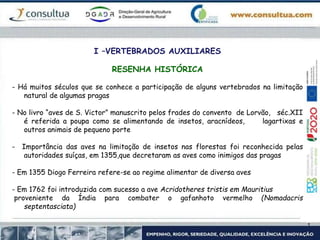 I –VERTEBRADOS AUXILIARES
RESENHA HISTÓRICA
- Há muitos séculos que se conhece a participação de alguns vertebrados na limitação
natural de algumas pragas
- No livro “aves de S. Victor” manuscrito pelos frades do convento de Lorvão, séc.XII
é referida a poupa como se alimentando de insetos, aracnídeos, lagartixas e
outros animais de pequeno porte
- Importância das aves na limitação de insetos nas florestas foi reconhecida pelas
autoridades suíças, em 1355,que decretaram as aves como inimigos das pragas
- Em 1355 Diogo Ferreira refere-se ao regime alimentar de diversa aves
- Em 1762 foi introduzida com sucesso a ave Acridotheres tristis em Mauritius
proveniente da Índia para combater o gafanhoto vermelho (Nomadacris
septentasciata)
 