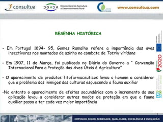 RESENHA HISTÓRICA
- Em Portugal 1894- 95, Gomes Ramalho refere a importância das aves
insectívoras nos montados de azinho no combate de Totrix viridana
- Em 1907, 11 de Março, foi publicado no Diário do Governo a “ Convenção
Internacional Para a Proteção das Aves Úteis à Agricultura”
- O aparecimento de produtos fitofarmaceuticos levou o homem a considerar
que o problema dos inimigos das culturas esquecendo a fauna auxiliar
-No entanto o aparecimento de efeitos secundários com o incremento da sua
aplicação levou a considerar outros modos de proteção em que a fauna
auxiliar passa a ter cada vez maior importância
 