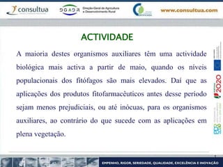 ACTIVIDADE
A maioria destes organismos auxiliares têm uma actividade
biológica mais activa a partir de maio, quando os níveis
populacionais dos fitófagos são mais elevados. Daí que as
aplicações dos produtos fitofarmacêuticos antes desse período
sejam menos prejudiciais, ou até inócuas, para os organismos
auxiliares, ao contrário do que sucede com as aplicações em
plena vegetação.
 
