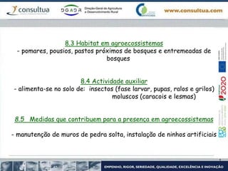 8.3 Habitat em agroecossistemas
- pomares, pousios, pastos próximos de bosques e entremeadas de
bosques
8.4 Actividade auxiliar
- alimenta-se no solo de: insectos (fase larvar, pupas, ralos e grilos)
moluscos (caracois e lesmas)
8.5 Medidas que contribuem para a presença em agroecossistemas
- manutenção de muros de pedra solta, instalação de ninhos artificiais
 