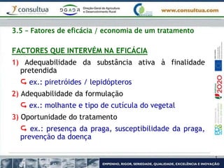 3.5 – Fatores de eficácia / economia de um tratamento
FACTORES QUE INTERVÉM NA EFICÁCIA
1) Adequabilidade da substância ativa à finalidade
pretendida
 ex.: piretróides / lepidópteros
2) Adequabilidade da formulação
 ex.: molhante e tipo de cutícula do vegetal
3) Oportunidade do tratamento
 ex.: presença da praga, susceptibilidade da praga,
prevenção da doença
 