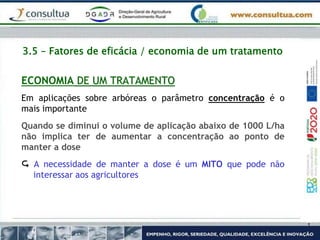 3.5 – Fatores de eficácia / economia de um tratamento
ECONOMIA DE UM TRATAMENTO
Em aplicações sobre arbóreas o parâmetro concentração é o
mais importante
Quando se diminui o volume de aplicação abaixo de 1000 L/ha
não implica ter de aumentar a concentração ao ponto de
manter a dose
 A necessidade de manter a dose é um MITO que pode não
interessar aos agricultores
 