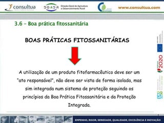 3.6 – Boa prática fitossanitária
A utilização de um produto fitofarmacêutico deve ser um
“ato responsável”, não deve ser vista de forma isolada, mas
sim integrada num sistema de proteção seguindo os
princípios da Boa Prática Fitossanitária e da Proteção
Integrada.
BOAS PRÁTICAS FITOSSANITÁRIAS
 