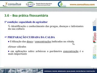 3.6 – Boa prática fitossanitária
1ª condição: capacidade do agricultor
 identificação e conhecimento das pragas, doenças e infestantes
da sua cultura
 PREPARAÇÃO CUIDADA DA CALDA
 Utilização das doses / concentrações indicadas no rótulo

efetuar cálculos
 em aplicações sobre arbóreas o parâmetro concentração é o
mais importante
 