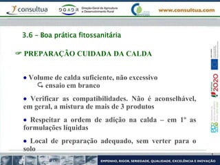 3.6 – Boa prática fitossanitária
 PREPARAÇÃO CUIDADA DA CALDA
 Volume de calda suficiente, não excessivo
 ensaio em branco
 Verificar as compatibilidades. Não é aconselhável,
em geral, a mistura de mais de 3 produtos
 Respeitar a ordem de adição na calda – em 1º as
formulações líquidas
 Local de preparação adequado, sem verter para o
solo
 