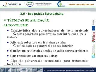 3.6 – Boa prática fitossanitária
 TÉCNICAS DE APLICAÇÃO
ALTO VOLUME
 Característica dos pulverizadores de jacto projetado
 calda projetada pela pressão hidráulica dada pelo
êmbolo
 Deficiente cobertura em fruteiras e vinha
 dificuldade de penetração no seu interior
 Manifestam-se elevadas perdas de calda por escorrimento
 Bons resultados em culturas baixas
 Tipo de pulverização aconselhado para tratamentos
herbicidas
 