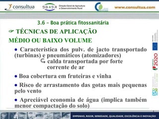 3.6 – Boa prática fitossanitária
 TÉCNICAS DE APLICAÇÃO
MÉDIO OU BAIXO VOLUME
 Característica dos pulv. de jacto transportado
(turbinas) e pneumáticos (atomizadores)
 calda transportada por forte
corrente de ar
 Boa cobertura em fruteiras e vinha
 Risco de arrastamento das gotas mais pequenas
pelo vento
 Apreciável economia de água (implica também
menor compactação do solo)
 