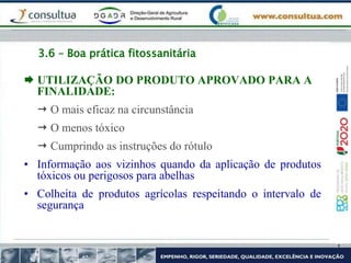 3.6 – Boa prática fitossanitária
 UTILIZAÇÃO DO PRODUTO APROVADO PARA A
FINALIDADE:
 O mais eficaz na circunstância
 O menos tóxico
 Cumprindo as instruções do rótulo
• Informação aos vizinhos quando da aplicação de produtos
tóxicos ou perigosos para abelhas
• Colheita de produtos agrícolas respeitando o intervalo de
segurança
 