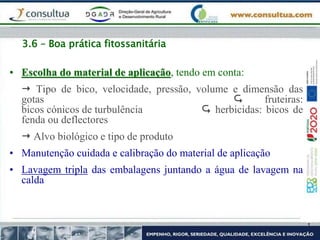 3.6 – Boa prática fitossanitária
• Escolha do material de aplicação, tendo em conta:
 Tipo de bico, velocidade, pressão, volume e dimensão das
gotas  fruteiras:
bicos cónicos de turbulência  herbicidas: bicos de
fenda ou deflectores
 Alvo biológico e tipo de produto
• Manutenção cuidada e calibração do material de aplicação
• Lavagem tripla das embalagens juntando a água de lavagem na
calda
 