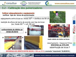 3.2 – Calibração dos pulverizadores
Calibrar adequadamente o equipamento:
verificar tipo de bicos de pulverização
medição da altura de barra de acordo com tipo de bicos
(ex. fenda 110 º => alt. 50 cm)
espaçamento entre bicos ex. fenda 110º => distância de 50 cm
uniformidade de débito ao
longo da barra
 

medir débito de todos os bicos
DIFERENÇA DE DÉBITO ENTRE BICOS > 10% ou 15 % ( anomalia “importante” DL86/2010 )
desentupimento - limpeza de filtros
ESCOVA de NYLON
substituição de bicos ?
 