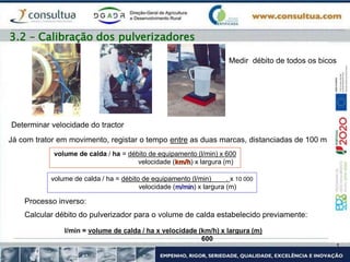 Medir débito de todos os bicos
Já com trator em movimento, registar o tempo entre as duas marcas, distanciadas de 100 m
Determinar velocidade do tractor
volume de calda / ha = débito de equipamento (l/min) x 600
velocidade (km/h) x largura (m)
volume de calda / ha = débito de equipamento (l/min) . x 10 000
velocidade (m/min) x largura (m)
Processo inverso:
Calcular débito do pulverizador para o volume de calda estabelecido previamente:
l/min = volume de calda / ha x velocidade (km/h) x largura (m)
600
3.2 – Calibração dos pulverizadores
 