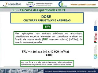 DOSE
CULTURAS ARBUSTIVAS E ARBÓREAS
TRV
Nas aplicações nas culturas arbóreas ou arbustivas,
considera-se especial interesse em considerar a dose em
função da massa verde (TRV, tree row volume) (m3/ ha), de
acordo com a expressão:
TRV = h (m) x a (m) x 10 000 (m2
/ha)
c (m)
em que h, a e c são, respectivamente, altura da cultura,
diâmetro ou largura média da copa e distância entre linhas.
3.3 – Cálculos das quantidades de PF
 