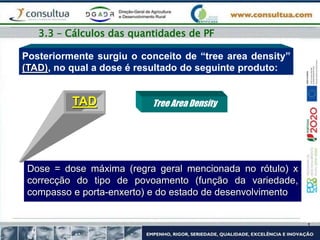 Posteriormente surgiu o conceito de “tree area density”
(TAD), no qual a dose é resultado do seguinte produto:
Dose = dose máxima (regra geral mencionada no rótulo) x
correcção do tipo de povoamento (função da variedade,
compasso e porta-enxerto) e do estado de desenvolvimento
Tree Area Density
TAD
3.3 – Cálculos das quantidades de PF
 