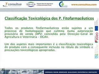 62
Classificação Toxicológica dos P. Fitofarmacêuticos
Todos os produtos fitofarmacêuticos estão sujeitos a um
processo de homologação que culmina numa autorização
provisória de venda (APV) concedida pela Direcção-Geral de
Agricultura e Veterinária – DGAV.
Um dos aspetos mais importantes é a classificação toxicológica
do produto com a consequente inclusão no rótulo do símbolo e
precauções toxicológicas apropriadas.
 