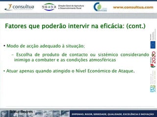 Fatores que poderão intervir na eficácia: (cont.)
• Modo de acção adequado à situação;
- Escolha de produto de contacto ou sistémico considerando o
inimigo a combater e as condições atmosféricas
• Atuar apenas quando atingido o Nível Económico de Ataque.
Sónia Soares
 