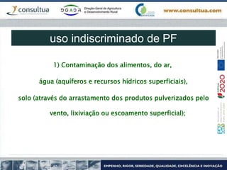 1) Contaminação dos alimentos, do ar,
água (aquíferos e recursos hídricos superficiais),
solo (através do arrastamento dos produtos pulverizados pelo
vento, lixiviação ou escoamento superficial);
uso indiscriminado de PF
 