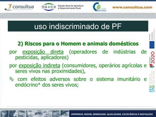 2) Riscos para o Homem e animais domésticos
por exposição direta (operadores de indústrias de
pesticidas, aplicadores)
por exposição indireta (consumidores, operários agrícolas e
seres vivos nas proximidades),
 com efeitos adversos sobre o sistema imunitário e
endócrino* dos seres vivos;
uso indiscriminado de PF
 