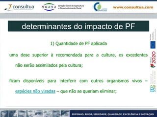 determinantes do impacto de PF
1) Quantidade de PF aplicada
uma dose superior à recomendada para a cultura, os excedentes
não serão assimilados pela cultura;
ficam disponíveis para interferir com outros organismos vivos –
espécies não visadas – que não se queriam eliminar;
 
