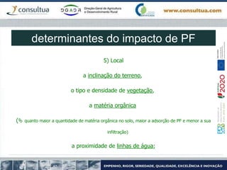5) Local
a inclinação do terreno,
o tipo e densidade de vegetação,
a matéria orgânica
( quanto maior a quantidade de matéria orgânica no solo, maior a adsorção de PF e menor a sua
infiltração)
a proximidade de linhas de água;
determinantes do impacto de PF
 