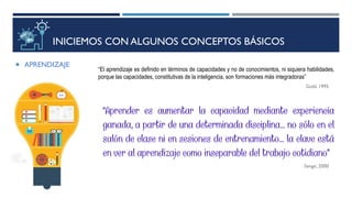 INICIEMOS CON ALGUNOS CONCEPTOS BÁSICOS
 APRENDIZAJE
“El aprendizaje es definido en términos de capacidades y no de conocimientos, ni siquiera habilidades,
porque las capacidades, constitutivas de la inteligencia, son formaciones más integradoras”
Gold, 1995
Senge, 2000
 