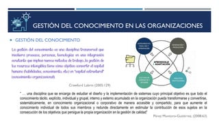 GESTIÓN DEL CONOCIMIENTO EN LAS ORGANIZACIONES
 GESTIÓN DEL CONOCIMIENTO
“ … una disciplina que se encarga de estudiar el diseño y la implementación de sistemas cuyo principal objetivo es que todo el
conocimiento tácito, explícito, individual y grupal, interno y externo acumulado en la organización pueda transformarse y convertirse,
sistemáticamente, en conocimiento organizacional o corporativo de manera accesible y compartido, para que aumente el
conocimiento individual de todos sus miembros y redunde directamente en estimular la contribución de esos sujetos en la
consecución de los objetivos que persigue la propia organización en la gestión de calidad”
Crawford Labrin (2005:129)
Pérez Montoro-Gutiérrez, (2008:63)
 