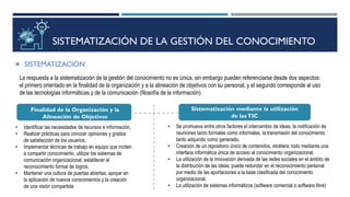 SISTEMATIZACIÓN DE LA GESTIÓN DEL CONOCIMIENTO
 SISTEMATIZACIÓN
La respuesta a la sistematización de la gestión del conocimiento no es única, sin embargo pueden referenciarse desde dos aspectos:
el primero orientado en la finalidad de la organización y a la alineación de objetivos con su personal, y el segundo corresponde al uso
de las tecnologías informáticas y de la comunicación (filosofía de la información).
Finalidad de la Organización y la
Alineación de Objetivos
Sistematización mediante la utilización
de lasTIC
• Identificar las necesidades de recursos e información,
• Realizar prácticas para conocer opiniones y grados
de satisfacción de los usuarios,
• Implementar técnicas de trabajo en equipo que inciten
a compartir conocimiento, utilizar los sistemas de
comunicación organizacional, establecer el
reconocimiento formal de logros,
• Mantener una cultura de puertas abiertas, apoyar en
la aplicación de nuevos conocimientos y la creación
de una visión compartida
• Se promueva entre otros factores el intercambio de ideas, la notificación de
reuniones tanto formales como informales, la transmisión del conocimiento
tanto adquirido como generado,
• Creación de un repositorio único de contenidos, etcétera; todo mediante una
interface informática única de acceso al conocimiento organizacional.
• La utilización de la innovación derivada de las redes sociales en el ámbito de
la distribución de las ideas, puede redundar en el reconocimiento personal
por medio de las aportaciones a la base clasificada del conocimiento
organizacional.
• La utilización de sistemas informáticos (software comercial o software libre)
 