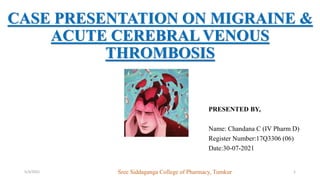 CASE PRESENTATION ON MIGRAINE &
ACUTE CEREBRAL VENOUS
THROMBOSIS
PRESENTED BY,
Name: Chandana C (IV Pharm D)
Register Number:17Q3306 (06)
Date:30-07-2021
5/3/2021 1
Sree Siddaganga College of Pharmacy, Tumkur
 