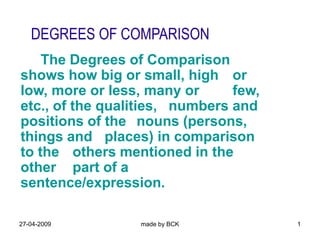 27-04-2009 made by BCK 1
DEGREES OF COMPARISON
The Degrees of Comparison
shows how big or small, high or
low, more or less, many or few,
etc., of the qualities, numbers and
positions of the nouns (persons,
things and places) in comparison
to the others mentioned in the
other part of a
sentence/expression.
 